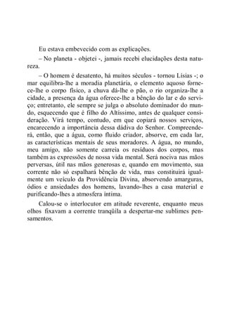 Eu estava embevecido com as explicações.
– No planeta - objetei -, jamais recebi elucidações desta natu-
reza.
– O homem é desatento, há muitos séculos - tornou Lísias -; o
mar equilibra-lhe a moradia planetária, o elemento aquoso forne-
ce-lhe o corpo físico, a chuva dá-lhe o pão, o rio organiza-lhe a
cidade, a presença da água oferece-lhe a bênção do lar e do servi-
ço; entretanto, ele sempre se julga o absoluto dominador do mun-
do, esquecendo que é filho do Altíssimo, antes de qualquer consi-
deração. Virá tempo, contudo, em que copiará nossos serviços,
encarecendo a importância dessa dádiva do Senhor. Compreende-
rá, então, que a água, como fluido criador, absorve, em cada lar,
as características mentais de seus moradores. A água, no mundo,
meu amigo, não somente carreia os resíduos dos corpos, mas
também as expressões de nossa vida mental. Será nociva nas mãos
perversas, útil nas mãos generosas e, quando em movimento, sua
corrente não só espalhará bênção de vida, mas constituirá igual-
mente um veículo da Providência Divina, absorvendo amarguras,
ódios e ansiedades dos homens, lavando-lhes a casa material e
purificando-lhes a atmosfera íntima.
Calou-se o interlocutor em atitude reverente, enquanto meus
olhos fixavam a corrente tranqüila a despertar-me sublimes pen-
samentos.
 