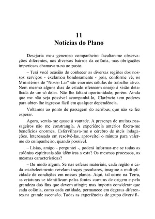 11
Notícias do Plano
Desejaria meu generoso companheiro facultar-me observa-
ções diferentes, nos diversos bairros da colônia, mas obrigações
imperiosas chamavam-no ao posto.
– Terá você ocasião de conhecer as diversas regiões dos nos-
sos serviços - exclamou bondosamente - pois, conforme vê, os
Ministérios do "Nosso Lar" são enormes células de trabalho ativo.
Nem mesmo alguns dias de estudo oferecem ensejo à visão deta-
lhada de um só deles. Não lhe faltará oportunidade, porém. Ainda
que me não seja possível acompanhá-lo, Clarêncio tem poderes
para obter-lhe ingresso fácil em qualquer dependência.
Voltamos ao ponto de passagem do aeróbus, que não se fez
esperar.
Agora, sentia-me quase à vontade. A presença de muitos pas-
sageiros não me constrangia. A experiência anterior fizera-me
benefícios enormes. Esfervilhava-me o cérebro de úteis indaga-
ções. Interessado em resolvê-las, aproveitei o minuto para valer-
me do companheiro, quando possível.
– Lísias, amigo - perguntei -, poderá informar-me se todas as
colônias espirituais são idênticas a esta? Os mesmos processos, as
mesmas características?
– De modo algum. Se nas esferas materiais, cada região e ca-
da estabelecimento revelam traços peculiares, imagine a multipli-
cidade de condições em nossos planos. Aqui, tal como na Terra,
as criaturas se identificam pelas fontes comuns de origem e pela
grandeza dos fins que devem atingir; mas importa considerar que
cada colônia, como cada entidade, permanece em degraus diferen-
tes na grande ascensão. Todas as experiências de grupo diversifi-
 