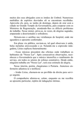 muitos dos seus abrigados com os irmãos do Umbral. Numerosas
multidões de espíritos desviados ali se encontram recolhidas.
Aproveita ele, pois, as tardes de domingo, depois de orar com a
cidade no Grande Templo da Governadoria, para cooperar com os
Ministros da Regeneração, atendendo-lhes os difíceis problemas
de trabalho. Nesse mister, priva-se, às vezes, de alegrias sagradas,
amparando a desorientados e sofredores.
Deixara-nos o aeróbus nas vizinhanças do hospital, onde me
aguardava o aposento confortador.
Em plena via pública, ouviam-se, tal qual observara à saída,
belas melodias atravessando o ar. Notando-me a expressão inda-
gadora, Lísias explicou fraternalmente:
– Essas músicas procedem das oficinas onde trabalham os
habitantes de "Nosso Lar". Após consecutivas observações, reco-
nheceu a Governadoria que a música intensifica o rendimento do
serviço, em todos os setores de esforço construtivo. Desde então,
ninguém trabalha em "Nosso Lar", sem esse estimulo de alegria.
Nesse ínterim, porém, chegáramos à Portaria. Atencioso en-
fermeiro adiantou-se e notificou:
– Irmão Lísias, chamam-no ao pavilhão da direita para servi-
ço urgente.
O companheiro afastou-se, calmo, enquanto eu me recolhia
ao aposento particular, repleto de indagações íntimas.
 