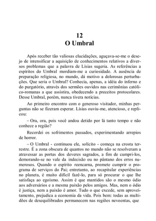 12
O Umbral
Após receber tão valiosas elucidações, aguçava-se-me o dese-
jo de intensificar a aquisição de conhecimentos relativos a diver-
sos problemas que a palavra de Lísias sugeria. As referências a
espíritos do Umbral mordiam-me a curiosidade. A ausência de
preparação religiosa, no mundo, dá motivo a dolorosas perturba-
ções. Que seria o Umbral? Conhecia, apenas, a idéia do inferno e
do purgatório, através dos sermões ouvidos nas cerimônias católi-
co-romanas a que assistira, obedecendo a preceitos protocolares.
Desse Umbral, porém, nunca tivera notícias.
Ao primeiro encontro com o generoso visitador, minhas per-
guntas não se fizeram esperar. Lísias ouviu-me, atencioso, e repli-
cou:
– Ora, ora, pois você andou detido por lá tanto tempo e não
conhece a região?
Recordei os sofrimentos passados, experimentando arrepios
de horror.
– O Umbral - continuou ele, solícito - começa na crosta ter-
restre. É a zona obscura de quantos no mundo não se resolveram a
atravessar as portas dos deveres sagrados, a fim de cumpri-los,
demorando-se no vale da indecisão ou no pântano dos erros nu-
merosos. Quando o espírito reencarna, promete cumprir o pro-
grama de serviços do Pai; entretanto, ao recapitular experiências
no planeta, é muito difícil fazê-lo, para só procurar o que lhe
satisfaça ao egoísmo. Assim é que mantidos são o mesmo ódio
aos adversários e a mesma paixão pelos amigos. Mas, nem o ódio
é justiça, nem a paixão é amor. Tudo o que excede, sem aprovei-
tamento, prejudica a economia da vida. Pois bem: todas as multi-
dões de desequilibrados permanecem nas regiões nevoentas, que
 