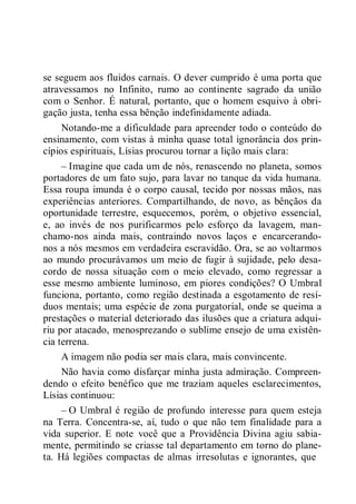 se seguem aos fluidos carnais. O dever cumprido é uma porta que
atravessamos no Infinito, rumo ao continente sagrado da união
com o Senhor. É natural, portanto, que o homem esquivo à obri-
gação justa, tenha essa bênção indefinidamente adiada.
Notando-me a dificuldade para apreender todo o conteúdo do
ensinamento, com vistas à minha quase total ignorância dos prin-
cípios espirituais, Lísias procurou tornar a lição mais clara:
– Imagine que cada um de nós, renascendo no planeta, somos
portadores de um fato sujo, para lavar no tanque da vida humana.
Essa roupa imunda é o corpo causal, tecido por nossas mãos, nas
experiências anteriores. Compartilhando, de novo, as bênçãos da
oportunidade terrestre, esquecemos, porém, o objetivo essencial,
e, ao invés de nos purificarmos pelo esforço da lavagem, man-
chamo-nos ainda mais, contraindo novos laços e encarcerando-
nos a nós mesmos em verdadeira escravidão. Ora, se ao voltarmos
ao mundo procurávamos um meio de fugir à sujidade, pelo desa-
cordo de nossa situação com o meio elevado, como regressar a
esse mesmo ambiente luminoso, em piores condições? O Umbral
funciona, portanto, como região destinada a esgotamento de resí-
duos mentais; uma espécie de zona purgatorial, onde se queima a
prestações o material deteriorado das ilusões que a criatura adqui-
riu por atacado, menosprezando o sublime ensejo de uma existên-
cia terrena.
A imagem não podia ser mais clara, mais convincente.
Não havia como disfarçar minha justa admiração. Compreen-
dendo o efeito benéfico que me traziam aqueles esclarecimentos,
Lísias continuou:
– O Umbral é região de profundo interesse para quem esteja
na Terra. Concentra-se, aí, tudo o que não tem finalidade para a
vida superior. E note você que a Providência Divina agiu sabia-
mente, permitindo se criasse tal departamento em torno do plane-
ta. Há legiões compactas de almas irresolutas e ignorantes, que
 