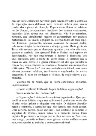 não são suficientemente perversas para serem enviadas a colônias
de reparação mais dolorosa, nem bastante nobres para serem
conduzidas a planos de elevação. Representam fileiras de habitan-
tes do Umbral, companheiros imediatos dos homens encarnados,
separados deles apenas por leis vibratórias. Não é de estranhar,
portanto, que semelhantes lugares se caracterizem por grandes
perturbações. Lá vivem, agrupam-se, os revoltados de toda espé-
cie. Formam, igualmente, núcleos invisíveis de notável poder,
pela concentração das tendências e desejos gerais. Muita gente da
Terra não recorda que se desespera quando o carteiro não vem,
quando o comboio não aparece? Pois o Umbral está repleto de
desesperados. Por não encontrarem o Senhor à disposição dos
seus caprichos, após a morte do corpo físico, e, sentindo que a
coroa da vida eterna é a glória intransferível dos que trabalham
com o Pai, essas criaturas se revelam e demoram em mesquinhas
edificações. "Nosso Lar" tem uma sociedade espiritual, mas esses
núcleos possuem infelizes, malfeitores e vagabundos de várias
categorias. É zona de verdugos e vítimas, de exploradores e ex-
plorados.
Valendo-me da pausa, que se fizera espontânea, exclamei,
impressionado:
– Como explicar? Então não há por lá defesa, organização?
Sorriu o interlocutor, esclarecendo:
– Organização é atributo dos espíritos organizados. Que quer
você? A zona inferior a que nos referimos é qual a casa onde não
há pão: todos gritam e ninguém tem razão. O viajante distraído
perde o comboio, o agricultor que não semeou não pode colher.
Uma certeza, porém, posso dar-lhe: - não obstante as sombras e
angústias do Umbral, nunca faltou lá a proteção divina. Cada
espírito lá permanece o tempo que se faça necessário. Para isso,
meu amigo, permitiu o Senhor se erigissem muitas colônias como
esta, consagradas ao trabalho e ao socorro espiritual.
 
