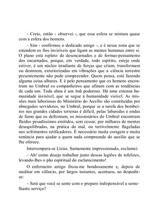 – Creio, então - observei -, que essa esfera se mistura quase
com a esfera dos homens.
– Sim - confirmou o dedicado amigo -, e é nessa zona que se
estendem os fios invisíveis que ligam as mentes humanas entre si.
O plano está repleto de desencarnados e de formas-pensamento
dos encarnados, porque, em verdade, todo espírito, esteja onde
estiver, é um núcleo irradiante de forças que criam, transformam
ou destroem, exteriorizadas em vibrações que a ciência terrestre
presentemente não pode compreender. Quem pensa, está fazendo
alguma coisa alhures. E é pelo pensamento que os homens encon-
tram no Umbral os companheiros que afinam com as tendências
de cada um. Toda alma é um ímã poderoso. Há uma extensa hu-
manidade invisível, que se segue à humanidade visível. As mis-
sões mais laboriosas do Ministério do Auxílio são constituídas por
abnegados servidores, no Umbral, porque se a tarefa dos bombei-
ros nas grandes cidades terrenas é difícil, pelas labaredas e ondas
de fumo que os defrontam, os missionários do Umbral encontram
fluidos pesadíssimos emitidos, sem cessar, por milhares de mentes
desequilibradas, na prática do mal, ou terrivelmente flageladas
nos sofrimentos retificadores. É necessário muita coragem e muita
renúncia para ajudar a quem nada compreende do auxílio que se
lhe oferece.
Interrompera-se Lísias. Sumamente impressionado, exclamei:
– Ah! como desejo trabalhar junto dessas legiões de infelizes,
levando-lhes o pão espiritual do esclarecimento!
O enfermeiro amigo fixou-me bondosamente e, depois de
meditar em silêncio, por largos instantes, acentuou, ao despedir-
se:
– Será que você se sente com o preparo indispensável a seme-
lhante serviço?
 