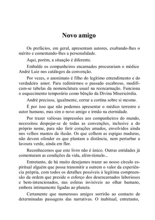 Novo amigo
Os prefácios, em geral, apresentam autores, exaltando-lhes o
mérito e comentando-lhes a personalidade.
Aqui, porém, a situação é diferente.
Embalde os companheiros encarnados procurariam o médico
André Luiz nos catálogos da convenção.
Por vezes, o anonimato é filho do legítimo entendimento e do
verdadeiro amor. Para redimirmos o passado escabroso, modifi-
cam-se tabelas da nomenclatura usual na reencarnação. Funciona
o esquecimento temporário como bênção da Divina Misericórdia.
André precisou, igualmente, cerrar a cortina sobre si mesmo.
É por isso que não podemos apresentar o médico terrestre e
autor humano, mas sim o novo amigo e irmão na eternidade.
Por trazer valiosas impressões aos companheiros do mundo,
necessitou despojar-se de todas as convenções, inclusive a do
próprio nome, para não ferir corações amados, envolvidos ainda
nos velhos mantos da ilusão. Os que colhem as espigas maduras,
não devem ofender os que plantam a distância, nem perturbar a
lavoura verde, ainda em flor.
Reconhecemos que este livro não é único. Outras entidades já
comentaram as condições da vida, além-túmulo...
Entretanto, de há muito desejamos trazer ao nosso círculo es-
piritual alguém que possa transmitir a outrem o valor da experiên-
cia própria, com todos os detalhes possíveis à legítima compreen-
são da ordem que preside o esforço dos desencarnados laboriosos
e bem-intencionados, nas esferas invisíveis ao olhar humano,
embora intimamente ligadas ao planeta.
Certamente que numerosos amigos sorrirão ao contacto de
determinadas passagens das narrativas. O inabitual, entretanto,
 