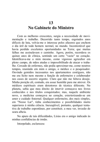 13
No Gabinete do Ministro
Com as melhoras crescentes, surgia a necessidade de movi-
mentação e trabalho. Decorrido tanto tempo, esgotados anos
difíceis de luta, volvia-me o interesse pelos afazeres que enchem
o dia útil de todo homem normal, no mundo. Incontestável que
havia perdido excelentes oportunidades na Terra; que muitas
falhas me assinalavam o caminho. Agora, porém, recordava os
quinze anos de clínica, sentindo um certo "vazio" no coração.
Identificava-me a mim mesmo, como vigoroso agricultor em
pleno campo, de mãos atadas e impossibilitado de atacar o traba-
lho. Cercado de enfermos, não podia aproximar-me, como noutros
tempos, reunindo em mim o amigo, o médico e o pesquisador.
Ouvindo gemidos incessantes nos apartamentos contíguos, não
me era lícito nem mesmo a função de enfermeiro e colaborador
nos casos de socorro urgente. Claro que não me faltava desejo.
Minha posição ali, contudo, era assaz humilde para me atrever. Os
médicos espirituais eram detentores de técnica diferente. No
planeta, sabia que meu direito de intervir começava nos livros
conhecidos e nos títulos conquistados; mas, naquele ambiente
novo, a medicina começava no coração, exteriorizando-se em
amor e cuidado fraternal. Qualquer enfermeiro, dos mais simples,
em "Nosso Lar", tinha conhecimentos e possibilidades muito
superiores à minha ciência. Inexeqüível, portanto, qualquer tenta-
tiva de trabalho espontâneo, por constituir, a meu ver, invasão de
seara alheia.
No apuro de tais dificuldades, Lísias era o amigo indicado às
minhas confidências de irmão.
Interpelado, esclareceu:
 