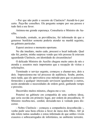 – Por que não pedir o socorro de Clarêncio? Atendê-lo-á por
certo. Peça-lhe conselhos. Ele pergunta sempre por sua pessoa e
tudo fará a seu favor.
Animou-me grande esperança. Consultaria o Ministro do Au-
xílio.
Iniciando, contudo, as providências, fui informado de que o
generoso benfeitor somente poderia atender na manhã seguinte,
no gabinete particular.
Esperei ansioso o momento oportuno.
No dia imediato, muito cedo, procurei o local indicado. Qual
não foi, porém, minha surpresa vendo que três pessoas lá estavam
aguardando Clarêncio, em identidade de circunstâncias!
O delicado Ministro do Auxílio chegara muito antes de nós e
atendia a assuntos mais importantes que a recepção de visitas e
solicitações.
Terminado o serviço urgente, começou a chamar-nos, dois a
dois. Impressionou-me tal processo de audiência. Soube, porém,
mais tarde, que ele aproveitava esse método para que os pareceres
fornecidos a qualquer interessado servissem igualmente a outros,
assim atendendo a necessidades de ordem geral, ganhando tempo
e proveito.
Decorridos muitos minutos, chegou-me a vez.
Penetrei no gabinete em companhia de uma senhora idosa,
que seria ouvida em primeiro lugar, por ordem de precedência. O
Ministro recebeu-nos, cordial, deixando-nos à vontade para dis-
correr.
– Nobre Clarêncio - começou a companheira desconhecida -,
venho pedir seus bons ofícios a favor de meus dois filhos. Ah! já
não tolero tantas saudades e estou informada de que ambos vivem
exaustos e sobrecarregados de infortúnios, no ambiente terrestre.
 