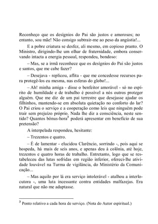 Reconheço que os desígnios do Pai são justos e amorosos; no
entanto, sou mãe! Não consigo subtrair-me ao peso da angústia!...
E a pobre criatura se desfez, ali mesmo, em copioso pranto. O
Ministro, dirigindo-lhe um olhar de fraternidade, embora conser-
vando intacta a energia pessoal, respondeu, bondoso:
– Mas, se a irmã reconhece que os desígnios do Pai são justos
e santos, que me cabe fazer?
– Desejava - replicou, aflita - que me concedesse recursos pa-
ra protegê-los eu mesma, nas esferas do globo!...
– Ah! minha amiga - disse o benfeitor amorável - só no espí-
rito de humildade e de trabalho é possível a nós outros proteger
alguém. Que me diz de um pai terrestre que desejasse ajudar os
filhinhos, mantendo-se em absoluta quietação no conforto do lar?
O Pai criou o serviço e a cooperação como leis que ninguém pode
trair sem prejuízo próprio. Nada lhe diz a consciência, neste sen-
tido? Quantos bônus-hora3
poderá apresentar em benefício de sua
pretensão?
A interpelada respondeu, hesitante:
– Trezentos e quatro.
– É de lamentar - elucidou Clarêncio, sorrindo -, pois aqui se
hospeda, há mais de seis anos, e apenas deu à colônia, até hoje,
trezentos e quatro horas de trabalho. Entretanto, logo que se res-
tabeleceu das lutas sofridas em região inferior, ofereci-lhe ativi-
dade louvável na Turma de vigilância, do Ministério da Comuni-
cação...
– Mas aquilo por lá era serviço intolerável - atalhou a interlo-
cutora -, uma luta incessante contra entidades malfazejas. Era
natural que não me adaptasse.
3
Ponto relativo a cada hora de serviço. (Nota do Autor espiritual.)
 