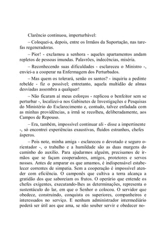 Clarêncio continuou, imperturbável:
– Coloquei-a, depois, entre os Irmãos da Suportação, nas tare-
fas regeneradoras.
– Pior! - exclamou a senhora - aqueles apartamentos andam
repletos de pessoas imundas. Palavrões, indecências, miséria.
– Reconhecendo suas dificuldades - esclareceu o Ministro -,
enviei-a a cooperar na Enfermagem dos Perturbados.
– Mas quem os tolerará, senão os santos? - inquiriu a pedinte
rebelde - fiz o possível; entretanto, aquela multidão de almas
desviadas assombra a qualquer!
– Não ficaram aí meus esforços - replicou o benfeitor sem se
perturbar -, localizei-a nos Gabinetes de Investigações e Pesquisas
do Ministério do Esclarecimento e, contudo, talvez enfadada com
as minhas providências, a irmã se recolheu, deliberadamente, aos
Campos de Repouso.
– Era, também, impossível continuar ali - disse a impertinente
-, só encontrei experiências exaustivas, fluidos estranhos, chefes
ásperos.
– Pois note, minha amiga - esclareceu o devotado e seguro o-
rientador -, o trabalho e a humildade são as duas margens do
caminho do auxílio. Para ajudarmos alguém, precisamos de ir-
mãos que se façam cooperadores, amigos, protetores e servos
nossos. Antes de amparar os que amamos, é indispensável estabe-
lecer correntes de simpatia. Sem a cooperação é impossível aten-
der com eficiência. O camponês que cultiva a terra alcança a
gratidão dos que saboreiam os frutos. O operário que entende os
chefes exigentes, executando-lhes as determinações, representa o
sustentáculo do lar, em que o Senhor o colocou. O servidor que
obedece, construindo, conquista os superiores, companheiros e
interessados no serviço. E nenhum administrador intermediário
poderá ser útil aos que ama, se não souber servir e obedecer no-
 