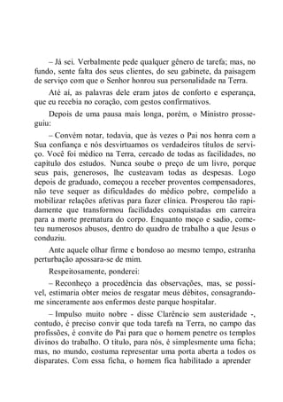 – Já sei. Verbalmente pede qualquer gênero de tarefa; mas, no
fundo, sente falta dos seus clientes, do seu gabinete, da paisagem
de serviço com que o Senhor honrou sua personalidade na Terra.
Até aí, as palavras dele eram jatos de conforto e esperança,
que eu recebia no coração, com gestos confirmativos.
Depois de uma pausa mais longa, porém, o Ministro prosse-
guiu:
– Convém notar, todavia, que às vezes o Pai nos honra com a
Sua confiança e nós desvirtuamos os verdadeiros títulos de servi-
ço. Você foi médico na Terra, cercado de todas as facilidades, no
capítulo dos estudos. Nunca soube o preço de um livro, porque
seus pais, generosos, lhe custeavam todas as despesas. Logo
depois de graduado, começou a receber proventos compensadores,
não teve sequer as dificuldades do médico pobre, compelido a
mobilizar relações afetivas para fazer clínica. Prosperou tão rapi-
damente que transformou facilidades conquistadas em carreira
para a morte prematura do corpo. Enquanto moço e sadio, come-
teu numerosos abusos, dentro do quadro de trabalho a que Jesus o
conduziu.
Ante aquele olhar firme e bondoso ao mesmo tempo, estranha
perturbação apossara-se de mim.
Respeitosamente, ponderei:
– Reconheço a procedência das observações, mas, se possí-
vel, estimaria obter meios de resgatar meus débitos, consagrando-
me sinceramente aos enfermos deste parque hospitalar.
– Impulso muito nobre - disse Clarêncio sem austeridade -,
contudo, é preciso convir que toda tarefa na Terra, no campo das
profissões, é convite do Pai para que o homem penetre os templos
divinos do trabalho. O título, para nós, é simplesmente uma ficha;
mas, no mundo, costuma representar uma porta aberta a todos os
disparates. Com essa ficha, o homem fica habilitado a aprender
 