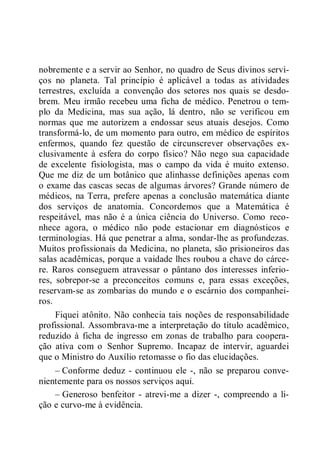 nobremente e a servir ao Senhor, no quadro de Seus divinos servi-
ços no planeta. Tal princípio é aplicável a todas as atividades
terrestres, excluída a convenção dos setores nos quais se desdo-
brem. Meu irmão recebeu uma ficha de médico. Penetrou o tem-
plo da Medicina, mas sua ação, lá dentro, não se verificou em
normas que me autorizem a endossar seus atuais desejos. Como
transformá-lo, de um momento para outro, em médico de espíritos
enfermos, quando fez questão de circunscrever observações ex-
clusivamente à esfera do corpo físico? Não nego sua capacidade
de excelente fisiologista, mas o campo da vida é muito extenso.
Que me diz de um botânico que alinhasse definições apenas com
o exame das cascas secas de algumas árvores? Grande número de
médicos, na Terra, prefere apenas a conclusão matemática diante
dos serviços de anatomia. Concordemos que a Matemática é
respeitável, mas não é a única ciência do Universo. Como reco-
nhece agora, o médico não pode estacionar em diagnósticos e
terminologias. Há que penetrar a alma, sondar-lhe as profundezas.
Muitos profissionais da Medicina, no planeta, são prisioneiros das
salas acadêmicas, porque a vaidade lhes roubou a chave do cárce-
re. Raros conseguem atravessar o pântano dos interesses inferio-
res, sobrepor-se a preconceitos comuns e, para essas exceções,
reservam-se as zombarias do mundo e o escárnio dos companhei-
ros.
Fiquei atônito. Não conhecia tais noções de responsabilidade
profissional. Assombrava-me a interpretação do título acadêmico,
reduzido à ficha de ingresso em zonas de trabalho para coopera-
ção ativa com o Senhor Supremo. Incapaz de intervir, aguardei
que o Ministro do Auxílio retomasse o fio das elucidações.
– Conforme deduz - continuou ele -, não se preparou conve-
nientemente para os nossos serviços aqui.
– Generoso benfeitor - atrevi-me a dizer -, compreendo a li-
ção e curvo-me à evidência.
 