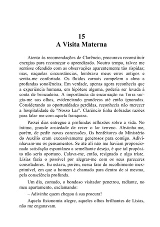 15
A Visita Materna
Atento às recomendações de Clarêncio, procurava reconstituir
energias para recomeçar o aprendizado. Noutro tempo, talvez me
sentisse ofendido com as observações aparentemente tão ríspidas;
mas, naquelas circunstâncias, lembrava meus erros antigos e
sentia-me confortado. Os fluidos carnais compelem a alma a
profundas sonolências. Em verdade, apenas agora reconhecia que
a experiência humana, em hipótese alguma, poderia ser levada à
conta de brincadeira. A importância da encarnação na Terra sur-
gia-me aos olhos, evidenciando grandezas até então ignoradas.
Considerando as oportunidades perdidas, reconhecia não merecer
a hospitalidade de "Nosso Lar". Clarêncio tinha dobradas razões
para falar-me com aquela franqueza.
Passei dias entregue a profundas reflexões sobre a vida. No
íntimo, grande ansiedade de rever o lar terreno. Abstinha-me,
porém, de pedir novas concessões. Os benfeitores do Ministério
do Auxílio eram excessivamente generosos para comigo. Adivi-
nhavam-me os pensamentos. Se até ali não me haviam proporcio-
nado satisfação espontânea a semelhante desejo, é que tal propósi-
to não seria oportuno. Calava-me, então, resignado e algo triste.
Lísias fazia o possível por alegrar-me com os seus pareceres
consoladores. Eu estava, porém, nessa fase de recolhimento inex-
primível, em que o homem é chamado para dentro de si mesmo,
pela consciência profunda.
Um dia, contudo, o bondoso visitador penetrou, radiante, no
meu apartamento, exclamando:
– Adivinhe quem chegou à sua procura!
Aquela fisionomia alegre, aqueles olhos brilhantes de Lísias,
não me enganavam.
 