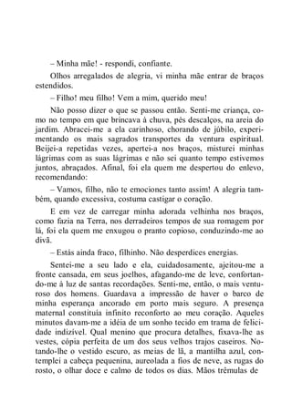 – Minha mãe! - respondi, confiante.
Olhos arregalados de alegria, vi minha mãe entrar de braços
estendidos.
– Filho! meu filho! Vem a mim, querido meu!
Não posso dizer o que se passou então. Senti-me criança, co-
mo no tempo em que brincava à chuva, pés descalços, na areia do
jardim. Abracei-me a ela carinhoso, chorando de júbilo, experi-
mentando os mais sagrados transportes da ventura espiritual.
Beijei-a repetidas vezes, apertei-a nos braços, misturei minhas
lágrimas com as suas lágrimas e não sei quanto tempo estivemos
juntos, abraçados. Afinal, foi ela quem me despertou do enlevo,
recomendando:
– Vamos, filho, não te emociones tanto assim! A alegria tam-
bém, quando excessiva, costuma castigar o coração.
E em vez de carregar minha adorada velhinha nos braços,
como fazia na Terra, nos derradeiros tempos de sua romagem por
lá, foi ela quem me enxugou o pranto copioso, conduzindo-me ao
divã.
– Estás ainda fraco, filhinho. Não desperdices energias.
Sentei-me a seu lado e ela, cuidadosamente, ajeitou-me a
fronte cansada, em seus joelhos, afagando-me de leve, confortan-
do-me à luz de santas recordações. Senti-me, então, o mais ventu-
roso dos homens. Guardava a impressão de haver o barco de
minha esperança ancorado em porto mais seguro. A presença
maternal constituía infinito reconforto ao meu coração. Aqueles
minutos davam-me a idéia de um sonho tecido em trama de felici-
dade indizível. Qual menino que procura detalhes, fixava-lhe as
vestes, cópia perfeita de um dos seus velhos trajos caseiros. No-
tando-lhe o vestido escuro, as meias de lã, a mantilha azul, con-
templei a cabeça pequenina, aureolada a fios de neve, as rugas do
rosto, o olhar doce e calmo de todos os dias. Mãos trêmulas de
 