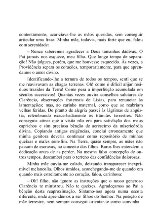 contentamento, acariciava-lhe as mãos queridas, sem conseguir
articular uma frase. Minha mãe, todavia, mais forte que eu, falou
com serenidade:
– Nunca saberemos agradecer a Deus tamanhas dádivas. O
Pai jamais nos esquece, meu filho. Que longo tempo de separa-
ção! Não julgues, porém, que me houvesse esquecido. Às vezes, a
Providência separa os corações, temporariamente, para que apren-
damos o amor divino.
Identificando-lhe a ternura de todos os tempos, senti que se
me reavivavam as chagas terrenas. Oh! como é difícil alijar resí-
duos trazidos da Terra! Como pesa a imperfeição acumulada em
séculos sucessivos! Quantas vezes ouvira conselhos salutares de
Clarêncio, observações fraternais de Lísias, para renunciar às
lamentações; mas, ao carinho maternal, como que se reabriam
velhas feridas. Do pranto de alegria passei às lágrimas de angús-
tia, relembrando exacerbadamente os trâmites terrestres. Não
conseguia atinar que a visita não era para satisfação dos meus
caprichos e sim preciosa bênção de acréscimo da misericórdia
divina. Copiando antigas exigências, concluí erroneamente que
minha genitora deveria continuar como repositório de minhas
queixas e males sem-fim. Na Terra, quase sempre, as mães não
passam de escravas, no conceito dos filhos. Raros lhes entendem a
dedicação antes de as perder. Na mesma falsa concepção de ou-
tros tempos, descambei para o terreno das confidências dolorosas.
Minha mãe ouviu-me calada, deixando transparecer inexpri-
mível melancolia. Olhos úmidos, aconchegando-me de quando em
quando mais estreitamente ao coração, falou, carinhosa:
– Oh! filho, não ignoro as instruções que o nosso generoso
Clarêncio te ministrou. Não te queixes. Agradeçamos ao Pai a
bênção desta reaproximação. Sintamo-nos agora numa escola
diferente, onde aprendemos a ser filhos do Senhor. Na posição de
mãe terrestre, nem sempre consegui orientar-te como convinha.
 