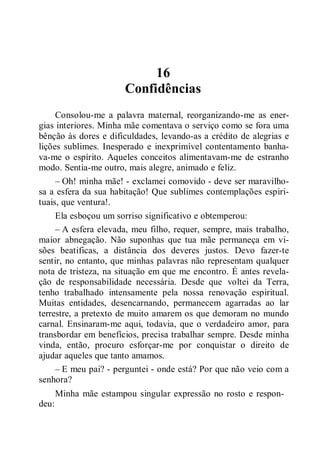 16
Confidências
Consolou-me a palavra maternal, reorganizando-me as ener-
gias interiores. Minha mãe comentava o serviço como se fora uma
bênção às dores e dificuldades, levando-as a crédito de alegrias e
lições sublimes. Inesperado e inexprimível contentamento banha-
va-me o espírito. Aqueles conceitos alimentavam-me de estranho
modo. Sentia-me outro, mais alegre, animado e feliz.
– Oh! minha mãe! - exclamei comovido - deve ser maravilho-
sa a esfera da sua habitação! Que sublimes contemplações espiri-
tuais, que ventura!.
Ela esboçou um sorriso significativo e obtemperou:
– A esfera elevada, meu filho, requer, sempre, mais trabalho,
maior abnegação. Não suponhas que tua mãe permaneça em vi-
sões beatificas, a distância dos deveres justos. Devo fazer-te
sentir, no entanto, que minhas palavras não representam qualquer
nota de tristeza, na situação em que me encontro. É antes revela-
ção de responsabilidade necessária. Desde que voltei da Terra,
tenho trabalhado intensamente pela nossa renovação espiritual.
Muitas entidades, desencarnando, permanecem agarradas ao lar
terrestre, a pretexto de muito amarem os que demoram no mundo
carnal. Ensinaram-me aqui, todavia, que o verdadeiro amor, para
transbordar em benefícios, precisa trabalhar sempre. Desde minha
vinda, então, procuro esforçar-me por conquistar o direito de
ajudar aqueles que tanto amamos.
– E meu pai? - perguntei - onde está? Por que não veio com a
senhora?
Minha mãe estampou singular expressão no rosto e respon-
deu:
 