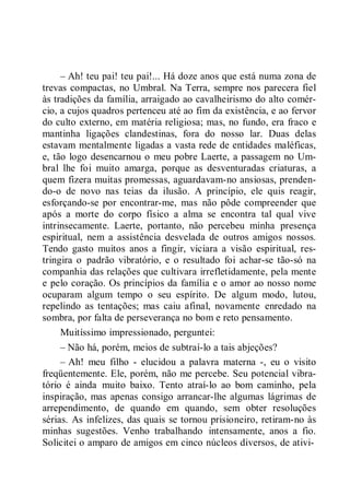 – Ah! teu pai! teu pai!... Há doze anos que está numa zona de
trevas compactas, no Umbral. Na Terra, sempre nos parecera fiel
às tradições da família, arraigado ao cavalheirismo do alto comér-
cio, a cujos quadros pertenceu até ao fim da existência, e ao fervor
do culto externo, em matéria religiosa; mas, no fundo, era fraco e
mantinha ligações clandestinas, fora do nosso lar. Duas delas
estavam mentalmente ligadas a vasta rede de entidades maléficas,
e, tão logo desencarnou o meu pobre Laerte, a passagem no Um-
bral lhe foi muito amarga, porque as desventuradas criaturas, a
quem fizera muitas promessas, aguardavam-no ansiosas, prenden-
do-o de novo nas teias da ilusão. A princípio, ele quis reagir,
esforçando-se por encontrar-me, mas não pôde compreender que
após a morte do corpo físico a alma se encontra tal qual vive
intrinsecamente. Laerte, portanto, não percebeu minha presença
espiritual, nem a assistência desvelada de outros amigos nossos.
Tendo gasto muitos anos a fingir, viciara a visão espiritual, res-
tringira o padrão vibratório, e o resultado foi achar-se tão-só na
companhia das relações que cultivara irrefletidamente, pela mente
e pelo coração. Os princípios da família e o amor ao nosso nome
ocuparam algum tempo o seu espírito. De algum modo, lutou,
repelindo as tentações; mas caiu afinal, novamente enredado na
sombra, por falta de perseverança no bom e reto pensamento.
Muitíssimo impressionado, perguntei:
– Não há, porém, meios de subtraí-lo a tais abjeções?
– Ah! meu filho - elucidou a palavra materna -, eu o visito
freqüentemente. Ele, porém, não me percebe. Seu potencial vibra-
tório é ainda muito baixo. Tento atraí-lo ao bom caminho, pela
inspiração, mas apenas consigo arrancar-lhe algumas lágrimas de
arrependimento, de quando em quando, sem obter resoluções
sérias. As infelizes, das quais se tornou prisioneiro, retiram-no às
minhas sugestões. Venho trabalhando intensamente, anos a fio.
Solicitei o amparo de amigos em cinco núcleos diversos, de ativi-
 