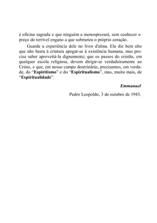 é oficina sagrada e que ninguém a menosprezará, sem conhecer o
preço do terrível engano a que submeteu o próprio coração.
Guarde a experiência dele no livro d'alma. Ela diz bem alto
que não basta à criatura apegar-se à existência humana, mas pre-
cisa saber aproveitá-la dignamente; que os passos do cristão, em
qualquer escola religiosa, devem dirigir-se verdadeiramente ao
Cristo, e que, em nosso campo doutrinário, precisamos, em verda-
de, do “Espiritismo” e do “Espiritualismo”, mas, muito mais, de
“Espiritualidade”.
Emmanuel
Pedro Leopoldo, 3 de outubro de 1943.
 
