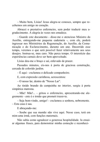 – Muito bem, Lísias! Jesus alegra-se conosco, sempre que re-
cebemos um amigo no coração.
Abracei o prestativo enfermeiro, sem poder traduzir meu a-
gradecimento. A alegria às vezes nos emudece.
– Guarde este documento - disse-me o atencioso Ministro do
Auxílio, entregando-me pequena caderneta -, com ele, poderá
ingressar nos Ministérios da Regeneração, do Auxílio, da Comu-
nicação e do Esclarecimento, durante um ano. Decorrido esse
tempo, veremos o que será possível fazer relativamente aos seus
desejos. Instrua-se, meu caro. Não perca tempo. O interstício das
experiências carnais deve ser bem aproveitado.
Lísias deu-me o braço e saí, enlevado de prazer.
Passados minutos, eis-nos à porta de graciosa construção,
cercada de colorido jardim.
– É aqui - exclamou o delicado companheiro.
E, com expressão carinhosa, acrescentou:
– O nosso lar, dentro de "Nosso Lar".
Ao tinido brando da campainha no interior, surgiu à porta
simpática matrona.
– Mãe! Mãe!... - gritou o enfermeiro, apresentando-me ale-
gremente - este é o irmão que prometi trazer-te.
– Seja bem-vindo, amigo! - exclamou a senhora, nobremente.
– Esta casa é sua.
E abraçando-me:
– Soube que sua mamãe não vive aqui. Nesse caso, terá em
mim uma irmã, com funções maternais.
Não sabia como agradecer a generosa hospitalidade. Ia ensai-
ar algumas frases, para demonstrar minha comoção e reconheci-
 