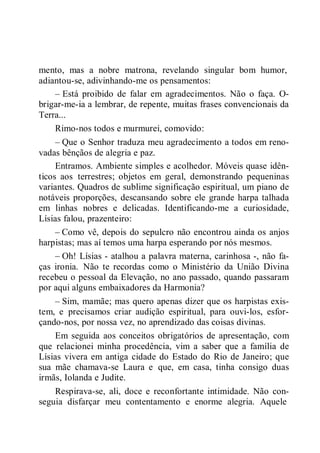 mento, mas a nobre matrona, revelando singular bom humor,
adiantou-se, adivinhando-me os pensamentos:
– Está proibido de falar em agradecimentos. Não o faça. O-
brigar-me-ia a lembrar, de repente, muitas frases convencionais da
Terra...
Rimo-nos todos e murmurei, comovido:
– Que o Senhor traduza meu agradecimento a todos em reno-
vadas bênçãos de alegria e paz.
Entramos. Ambiente simples e acolhedor. Móveis quase idên-
ticos aos terrestres; objetos em geral, demonstrando pequeninas
variantes. Quadros de sublime significação espiritual, um piano de
notáveis proporções, descansando sobre ele grande harpa talhada
em linhas nobres e delicadas. Identificando-me a curiosidade,
Lísias falou, prazenteiro:
– Como vê, depois do sepulcro não encontrou ainda os anjos
harpistas; mas aí temos uma harpa esperando por nós mesmos.
– Oh! Lísias - atalhou a palavra materna, carinhosa -, não fa-
ças ironia. Não te recordas como o Ministério da União Divina
recebeu o pessoal da Elevação, no ano passado, quando passaram
por aqui alguns embaixadores da Harmonia?
– Sim, mamãe; mas quero apenas dizer que os harpistas exis-
tem, e precisamos criar audição espiritual, para ouvi-los, esfor-
çando-nos, por nossa vez, no aprendizado das coisas divinas.
Em seguida aos conceitos obrigatórios de apresentação, com
que relacionei minha procedência, vim a saber que a família de
Lísias vivera em antiga cidade do Estado do Rio de Janeiro; que
sua mãe chamava-se Laura e que, em casa, tinha consigo duas
irmãs, Iolanda e Judite.
Respirava-se, ali, doce e reconfortante intimidade. Não con-
seguia disfarçar meu contentamento e enorme alegria. Aquele
 