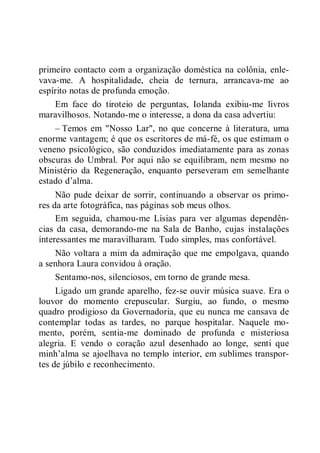 primeiro contacto com a organização doméstica na colônia, enle-
vava-me. A hospitalidade, cheia de ternura, arrancava-me ao
espírito notas de profunda emoção.
Em face do tiroteio de perguntas, Iolanda exibiu-me livros
maravilhosos. Notando-me o interesse, a dona da casa advertiu:
– Temos em "Nosso Lar", no que concerne à literatura, uma
enorme vantagem; é que os escritores de má-fé, os que estimam o
veneno psicológico, são conduzidos imediatamente para as zonas
obscuras do Umbral. Por aqui não se equilibram, nem mesmo no
Ministério da Regeneração, enquanto perseveram em semelhante
estado d’alma.
Não pude deixar de sorrir, continuando a observar os primo-
res da arte fotográfica, nas páginas sob meus olhos.
Em seguida, chamou-me Lísias para ver algumas dependên-
cias da casa, demorando-me na Sala de Banho, cujas instalações
interessantes me maravilharam. Tudo simples, mas confortável.
Não voltara a mim da admiração que me empolgava, quando
a senhora Laura convidou à oração.
Sentamo-nos, silenciosos, em torno de grande mesa.
Ligado um grande aparelho, fez-se ouvir música suave. Era o
louvor do momento crepuscular. Surgiu, ao fundo, o mesmo
quadro prodigioso da Governadoria, que eu nunca me cansava de
contemplar todas as tardes, no parque hospitalar. Naquele mo-
mento, porém, sentia-me dominado de profunda e misteriosa
alegria. E vendo o coração azul desenhado ao longe, senti que
minh’alma se ajoelhava no templo interior, em sublimes transpor-
tes de júbilo e reconhecimento.
 