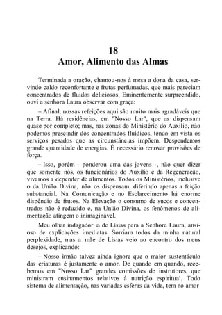 18
Amor, Alimento das Almas
Terminada a oração, chamou-nos à mesa a dona da casa, ser-
vindo caldo reconfortante e frutas perfumadas, que mais pareciam
concentrados de fluidos deliciosos. Eminentemente surpreendido,
ouvi a senhora Laura observar com graça:
– Afinal, nossas refeições aqui são muito mais agradáveis que
na Terra. Há residências, em "Nosso Lar", que as dispensam
quase por completo; mas, nas zonas do Ministério do Auxílio, não
podemos prescindir dos concentrados fluídicos, tendo em vista os
serviços pesados que as circunstâncias impõem. Despendemos
grande quantidade de energias. É necessário renovar provisões de
força.
– Isso, porém - ponderou uma das jovens -, não quer dizer
que somente nós, os funcionários do Auxílio e da Regeneração,
vivamos a depender de alimentos. Todos os Ministérios, inclusive
o da União Divina, não os dispensam, diferindo apenas a feição
substancial. Na Comunicação e no Esclarecimento há enorme
dispêndio de frutos. Na Elevação o consumo de sucos e concen-
trados não é reduzido e, na União Divina, os fenômenos de ali-
mentação atingem o inimaginável.
Meu olhar indagador ia de Lísias para a Senhora Laura, ansi-
oso de explicações imediatas. Sorriam todos da minha natural
perplexidade, mas a mãe de Lísias veio ao encontro dos meus
desejos, explicando:
– Nosso irmão talvez ainda ignore que o maior sustentáculo
das criaturas é justamente o amor. De quando em quando, rece-
bemos em "Nosso Lar" grandes comissões de instrutores, que
ministram ensinamentos relativos à nutrição espiritual. Todo
sistema de alimentação, nas variadas esferas da vida, tem no amor
 