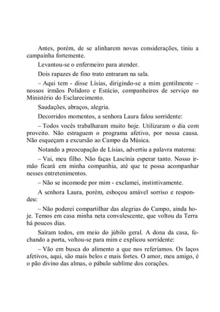 Antes, porém, de se alinharem novas considerações, tiniu a
campainha fortemente.
Levantou-se o enfermeiro para atender.
Dois rapazes de fino trato entraram na sala.
– Aqui tem - disse Lísias, dirigindo-se a mim gentilmente –
nossos irmãos Polidoro e Estácio, companheiros de serviço no
Ministério do Esclarecimento.
Saudações, abraços, alegria.
Decorridos momentos, a senhora Laura falou sorridente:
– Todos vocês trabalharam muito hoje. Utilizaram o dia com
proveito. Não estraguem o programa afetivo, por nossa causa.
Não esqueçam a excursão ao Campo da Música.
Notando a preocupação de Lísias, advertiu a palavra materna:
– Vai, meu filho. Não faças Lascínia esperar tanto. Nosso ir-
mão ficará em minha companhia, até que te possa acompanhar
nesses entretenimentos.
– Não se incomode por mim - exclamei, instintivamente.
A senhora Laura, porém, esboçou amável sorriso e respon-
deu:
– Não poderei compartilhar das alegrias do Campo, ainda ho-
je. Temos em casa minha neta convalescente, que voltou da Terra
há poucos dias.
Saíram todos, em meio do júbilo geral. A dona da casa, fe-
chando a porta, voltou-se para mim e explicou sorridente:
– Vão em busca do alimento a que nos referíamos. Os laços
afetivos, aqui, são mais belos e mais fortes. O amor, meu amigo, é
o pão divino das almas, o pábulo sublime dos corações.
 