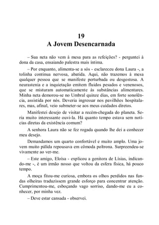 19
A Jovem Desencarnada
– Sua neta não vem à mesa para as refeições? - perguntei à
dona da casa, ensaiando palestra mais íntima.
– Por enquanto, alimenta-se a sós - esclareceu dona Laura -, a
tolinha continua nervosa, abatida. Aqui, não trazemos à mesa
qualquer pessoa que se manifeste perturbada ou desgostosa. A
neurastenia e a inquietação emitem fluidos pesados e venenosos,
que se misturam automaticamente às substâncias alimentares.
Minha neta demorou-se no Umbral quinze dias, em forte sonolên-
cia, assistida por nós. Deveria ingressar nos pavilhões hospitala-
res, mas, afinal, veio submeter-se aos meus cuidados diretos.
Manifestei desejo de visitar a recém-chegada do planeta. Se-
ria muito interessante ouvi-la. Há quanto tempo estava sem notí-
cias diretas da existência comum?
A senhora Laura não se fez rogada quando lhe dei a conhecer
meu desejo.
Demandamos um quarto confortável e muito amplo. Uma jo-
vem muito pálida repousava em cômoda poltrona. Surpreendeu-se
vivamente ao ver-me.
– Este amigo, Eloísa - explicou a genitora de Lísias, indican-
do-me -, é um irmão nosso que voltou da esfera física, há pouco
tempo.
A moça fitou-me curiosa, embora os olhos perdidos nas fun-
das olheiras traduzissem grande esforço para concentrar atenção.
Cumprimentou-me, esboçando vago sorriso, dando-me eu a co-
nhecer, por minha vez.
– Deve estar cansada - observei.
 
