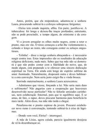 Antes, porém, que ela respondesse, adiantou-se a senhora
Laura, procurando subtraí-la a esforços sobreposse fatigantes:
– Eloísa tem estado inquieta, aflita. Em parte, justifica-se. A
tuberculose foi longa e deixou-lhe traços profundos; entretanto,
não se pode prescindir, a tempo algum, do otimismo e da cora-
gem.
Vi a jovem arregalar os olhos muito negros, como a reter o
pranto, mas em vão. O tórax começou a arfar-lhe violentamente e,
colando o lenço ao rosto, não conseguia conter os soluços angus-
tiosos.
– Tolinha! - disse a meiga senhora abraçando-a - é necessário
reagir contra isso. Estas impressões são os resultados da educação
religiosa deficiente, nada mais. Sabes que tua mãe não se demora-
rá e que não podes contar com a fidelidade do noivo, que, de
modo algum, está preparado a te oferecer uma sincera dedicação
espiritual na Terra. Ele ainda está longe do espírito sublime do
amor iluminado. Naturalmente, desposará outra e deves habituar-
te a esta convicção. Nem seria justo exigir-lhe a vinda brusca.
Sorrindo maternalmente, a senhora Laura acrescentou:
– Admitamos que viesse, forçando a lei. Não seria mais duro
o sofrimento? Não pagarias caro a cooperação que houvesses
desenvolvido nesse particular? Não te faltarão amizades carinho-
sas, nem colaboração fraternal, para que te equilibres aqui. E se
amas, de fato, o rapaz, deves procurar harmonia para beneficiá-lo
mais tarde. Além disso, tua mãe não tarda a chegar.
Penalizou-me o pranto copioso da jovem. Procurei estabele-
cer novo rumo à conversação, tentando subtraí-la à crise de lágri-
mas.
– Donde vem você, Eloísa? - interroguei.
A mãe de Lísias, agora calada, parecia igualmente desejosa
de vê-la desembaraçar-se.
 
