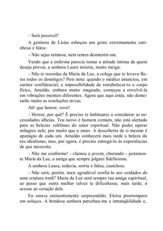 – Será possível?
A genitora de Lísias esboçou um gesto extremamente cari-
nhoso e falou:
– Não sejas teimosa, nem tentes desmentir-me.
Vendo que a enferma parecia tomar a atitude íntima de quem
deseja provas, a senhora Laura insistiu, muito meiga:
– Não te recordas da Maria da Luz, a colega que te levava flo-
res todos os domingos? Pois nota: quando o médico anunciou, em
caráter confidencial, a impossibilidade de restabelecer-te o corpo
físico, Arnaldo, embora muito magoado, começou a envolvê-la
em vibrações mentais diferentes. Agora que aqui estás, não demo-
rarão muito as resoluções novas.
Ah! que horror, vovó!
– Horror, por quê? É preciso te habituares a considerar as ne-
cessidades alheias. Teu noivo é homem comum, não está alertado
para as belezas sublimes do amor espiritual. Não podes operar
milagres nele, por muito que o ames. A descoberta de si mesmo é
apanágio de cada um. Arnaldo conhecerá mais tarde a beleza do
teu idealismo; mas, por agora, é preciso entregá-lo às experiências
de que necessita.
– Não me conformo! - clamou a jovem, chorando - justamen-
te Maria da Luz, a amiga que sempre julguei fidelíssima.
A senhora Laura, todavia, sorriu e falou, cautelosa:
– Não será, porém, mais agradável confiá-lo aos cuidados de
uma criatura irmã? Maria da Luz será sempre tua amiga espiritual,
ao passo que outra mulher talvez te dificultasse, mais tarde, o
acesso ao coração dele.
Eu estava eminentemente surpreendido. Eloísa prorrompera
em soluços. A bondosa senhora percebeu-me a intranqüilidade e,
 