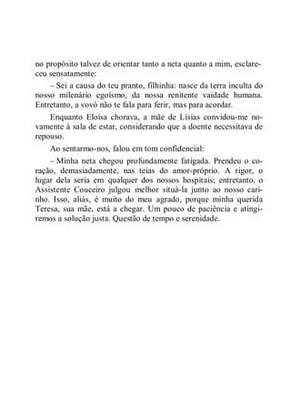 no propósito talvez de orientar tanto a neta quanto a mim, esclare-
ceu sensatamente:
– Sei a causa do teu pranto, filhinha: nasce da terra inculta do
nosso milenário egoísmo, da nossa renitente vaidade humana.
Entretanto, a vovó não te fala para ferir, mas para acordar.
Enquanto Eloísa chorava, a mãe de Lísias convidou-me no-
vamente à sala de estar, considerando que a doente necessitava de
repouso.
Ao sentarmo-nos, falou em tom confidencial:
– Minha neta chegou profundamente fatigada. Prendeu o co-
ração, demasiadamente, nas teias do amor-próprio. A rigor, o
lugar dela seria em qualquer dos nossos hospitais; entretanto, o
Assistente Couceiro julgou melhor situá-la junto ao nosso cari-
nho. Isso, aliás, é muito do meu agrado, porque minha querida
Teresa, sua mãe, está a chegar. Um pouco de paciência e atingi-
remos a solução justa. Questão de tempo e serenidade.
 