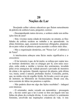 20
Noções de Lar
Desejando colher valores educativos que fluíam naturalmente
da palestra da senhora Laura, perguntei, curioso:
– Desempenhando tantos deveres, a senhora ainda tem atribu-
ições fora de casa?
– Sim; vivemos numa cidade de transição; no entanto, as fina-
lidades da colônia residem no trabalho e no aprendizado. As
almas femininas, aqui, assumem numerosas obrigações, preparan-
do-se para voltar ao planeta ou para ascender a esferas mais altas.
– Mas a organização doméstica, em "Nosso Lar", é idêntica à
da Terra?
A interlocutora esboçou uma fácies muito significativa e a-
crescentou:
– O lar terrestre é que, de há muito, se esforça por copiar nos-
so instituto doméstico; mas os cônjuges por lá, com raras exce-
ções, estão ainda a moldar o terreno dos sentimentos, invadido
pelas ervas amargosas da vaidade pessoal e povoado de monstros
do ciúme e do egoísmo. Quando regressei do planeta, pela última
vez, trazia, como é natural, profundas ilusões. Coincidiu, porém,
que, na minha crise de orgulho ferido, fui levada a ouvir um gran-
de instrutor, no Ministério do Esclarecimento. Desde esse dia,
nova corrente de idéias me penetrou o espírito.
– Não poderia dizer-me algo das lições recebidas? - indaguei
com interesse.
– O orientador, muito versado em matemática - prosseguiu
ela -, fez-nos sentir que o lar é como se fora um ângulo reto nas
linhas do plano da evolução divina. A reta vertical é o sentimento
feminino, envolvido nas inspirações criadoras da vida. A reta
 