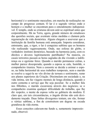 horizontal é o sentimento masculino, em marcha de realizações no
campo do progresso comum. O lar é o sagrado vértice onde o
homem e a mulher se encontram para o entendimento indispensá-
vel. É templo, onde as criaturas devem unir-se espiritual antes que
corporalmente. Há na Terra, agora, grande número de estudiosos
das questões sociais, que aventam várias medidas e clamam pela
regeneração da vida doméstica. Alguns chegam a asseverar que a
instituição da família humana está ameaçada. Importa considerar,
entretanto, que, a rigor, o lar é conquista sublime que os homens
vão realizando vagarosamente. Onde, nas esferas do globo, o
verdadeiro instituto doméstico, baseado na harmonia justa, com os
direitos e deveres legitimamente partilhados? Na maioria, os
casais terrestres passam as horas sagradas do dia vivendo a indife-
rença ou o egoísmo feroz. Quando o marido permanece calmo, a
mulher parece desesperada; quando a esposa se cala, humilde, o
companheiro tiraniza. Nem a consorte se decide a animar o espo-
so, na linha horizontal de seus trabalhos temporais, nem o marido
se resolve a segui-la no vôo divino de ternura e sentimento, rumo
aos planos superiores da Criação. Dissimulam em sociedade e, na
vida íntima, um faz viagens mentais de longa distância, quando o
outro comenta o serviço que lhe seja peculiar. Se a mulher fala
nos filhinhos, o marido excursiona através dos negócios; se o
companheiro examina qualquer dificuldade do trabalho, que lhe
diz respeito, a mente da esposa volta ao gabinete da modista. É
claro que, em tais circunstâncias, o ângulo divino não está devi-
damente traçado. Duas linhas divergentes tentam, em vão, formar
o vértice sublime, a fim de construírem um degrau na escada
grandiosa da vida eterna.
Esses conceitos calavam-me fundo e, sumamente impressio-
nado, observei:
 