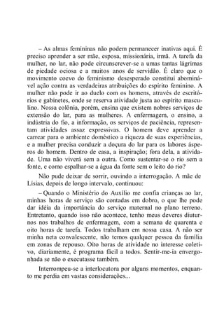 – As almas femininas não podem permanecer inativas aqui. É
preciso aprender a ser mãe, esposa, missionária, irmã. A tarefa da
mulher, no lar, não pode circunscrever-se a umas tantas lágrimas
de piedade ociosa e a muitos anos de servidão. É claro que o
movimento coevo do feminismo desesperado constituí abominá-
vel ação contra as verdadeiras atribuições do espírito feminino. A
mulher não pode ir ao duelo com os homens, através de escritó-
rios e gabinetes, onde se reserva atividade justa ao espírito mascu-
lino. Nossa colônia, porém, ensina que existem nobres serviços de
extensão do lar, para as mulheres. A enfermagem, o ensino, a
indústria do fio, a informação, os serviços de paciência, represen-
tam atividades assaz expressivas. O homem deve aprender a
carrear para o ambiente doméstico a riqueza de suas experiências,
e a mulher precisa conduzir a doçura do lar para os labores áspe-
ros do homem. Dentro de casa, a inspiração; fora dela, a ativida-
de. Uma não viverá sem a outra. Como sustentar-se o rio sem a
fonte, e como espalhar-se a água da fonte sem o leito do rio?
Não pude deixar de sorrir, ouvindo a interrogação. A mãe de
Lísias, depois de longo intervalo, continuou:
– Quando o Ministério do Auxílio me confia crianças ao lar,
minhas horas de serviço são contadas em dobro, o que lhe pode
dar idéia da importância do serviço maternal no plano terreno.
Entretanto, quando isso não acontece, tenho meus deveres diutur-
nos nos trabalhos de enfermagem, com a semana de quarenta e
oito horas de tarefa. Todos trabalham em nossa casa. A não ser
minha neta convalescente, não temos qualquer pessoa da família
em zonas de repouso. Oito horas de atividade no interesse coleti-
vo, diariamente, é programa fácil a todos. Sentir-me-ia envergo-
nhada se não o executasse também.
Interrompeu-se a interlocutora por alguns momentos, enquan-
to me perdia em vastas considerações...
 