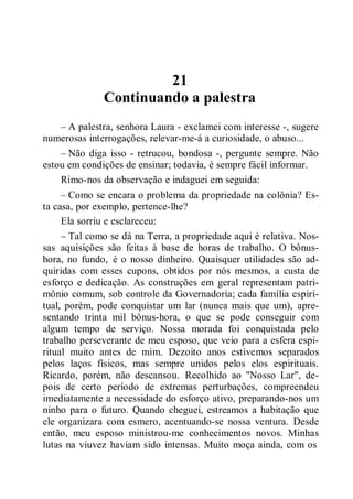 21
Continuando a palestra
– A palestra, senhora Laura - exclamei com interesse -, sugere
numerosas interrogações, relevar-me-á a curiosidade, o abuso...
– Não diga isso - retrucou, bondosa -, pergunte sempre. Não
estou em condições de ensinar; todavia, é sempre fácil informar.
Rimo-nos da observação e indaguei em seguida:
– Como se encara o problema da propriedade na colônia? Es-
ta casa, por exemplo, pertence-lhe?
Ela sorriu e esclareceu:
– Tal como se dá na Terra, a propriedade aqui é relativa. Nos-
sas aquisições são feitas à base de horas de trabalho. O bônus-
hora, no fundo, é o nosso dinheiro. Quaisquer utilidades são ad-
quiridas com esses cupons, obtidos por nós mesmos, a custa de
esforço e dedicação. As construções em geral representam patri-
mônio comum, sob controle da Governadoria; cada família espiri-
tual, porém, pode conquistar um lar (nunca mais que um), apre-
sentando trinta mil bônus-hora, o que se pode conseguir com
algum tempo de serviço. Nossa morada foi conquistada pelo
trabalho perseverante de meu esposo, que veio para a esfera espi-
ritual muito antes de mim. Dezoito anos estivemos separados
pelos laços físicos, mas sempre unidos pelos elos espirituais.
Ricardo, porém, não descansou. Recolhido ao "Nosso Lar", de-
pois de certo período de extremas perturbações, compreendeu
imediatamente a necessidade do esforço ativo, preparando-nos um
ninho para o futuro. Quando cheguei, estreamos a habitação que
ele organizara com esmero, acentuando-se nossa ventura. Desde
então, meu esposo ministrou-me conhecimentos novos. Minhas
lutas na viuvez haviam sido intensas. Muito moça ainda, com os
 