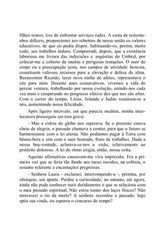 filhos tenros, tive de enfrentar serviços rudes. A custa de testemu-
nhos difíceis, proporcionei aos rebentos de nossa união os valores
educativos, de que eu podia dispor, habituando-os, porém, muito
cedo, aos trabalhos árduos. Compreendi, depois, que a existência
laboriosa me livrara das indecisões e angústias do Umbral, por
colocar-me a coberto de muitas e perigosas tentações. O suor do
corpo ou a preocupação justa, nos campos de atividade honesta,
constituem valiosos recursos para a elevação e defesa da alma.
Reencontrar Ricardo, tecer novo ninho de afetos, representava o
céu para mim. Durante anos consecutivos, vivemos a vida de
perene ventura, trabalhando por nossa evolução, unindo-nos cada
vez mais e cooperando no progresso efetivo dos que nos são afins.
Com o correr do tempo, Lísias, Iolanda e Judite reuniram-se a
nós, aumentando nossa felicidade.
Após ligeiro intervalo, em que parecia meditar, minha inter-
locutora prosseguiu em tom grave:
– Mas a esfera do globo nos esperava. Se o presente estava
cheio de alegria, o passado chamava a contas, para que o futuro se
harmonizasse com a lei eterna. Não podíamos pagar à Terra com
bônus-hora e sim com o suor honrado, fruto de trabalhos. Dada a
nossa boa-vontade, aclarava-se-nos a visão, relativamente ao
pretérito doloroso. A lei do ritmo exigia, então, nossa volta.
Aquelas afirmativas causavam-me viva impressão. Era a pri-
meira vez que se feria tão fundo aos meus ouvidos, na colônia, o
assunto referente a encarnações pregressas.
– Senhora Laura - exclamei, interrompendo-a -, permita, por
obséquio, um aparte. Perdoe a curiosidade; no entanto, até agora,
ainda não pude conhecer mais detidamente o que se relaciona com
o meu passado espiritual. Não estou isento dos laços físicos? Não
atravessei o rio da morte? A senhora recordou o passado, logo
após sua vinda, ou esperou o concurso do tempo?
 