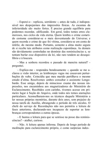 – Esperei-o - replicou, sorridente -; antes de tudo, é indispen-
sável nos despojarmos das impressões físicas. As escamas da
inferioridade são muito fortes. É preciso grande equilíbrio para
podermos recordar, edificando. Em geral, todos temos erros cla-
morosos, nos ciclos da vida eterna. Quem lembra o crime cometi-
do costuma considerar-se o mais desventurado do Universo; e
quem recorda o crime de que foi vítima, considera-se em conta de
infeliz, do mesmo modo. Portanto, somente a alma muito segura
de si recebe tais atributos como realização espontânea. As demais
são devidamente controladas no domínio das reminiscências e, se
tentam burlar esse dispositivo da lei, não raro tendem ao desequi-
líbrio e à loucura.
– Mas a senhora recordou o passado de maneira natural? -
perguntei.
– Explico-me - respondeu bondosamente -; quando se me a-
clarou a visão interior, as lembranças vagas me causavam pertur-
bações de vulto. Coincidiu que meu marido partilhava o mesmo
estado d’alma. Resolvemos ambos consultar o assistente Longo-
bardo. Esse amigo, depois de minucioso exame das nossas im-
pressões, nos encaminhou aos magnetizadores do Ministério do
Esclarecimento. Recebidos com carinho, tivemos acesso em pri-
meiro lugar à Seção do Arquivo, onde todos nós temos anotações
particulares. Aconselharam-nos os técnicos daquele Ministério a
ler nossas próprias memórias, durante dois anos, sem prejuízo de
nossa tarefa do Auxílio, abrangendo o período de três séculos. O
chefe do serviço de Recordações não nos permitiu a leitura de
fases anteriores, declarando-nos incapazes de suportar as lem-
branças correspondentes a outras épocas.
– E bastou a leitura para que se sentisse na posse das reminis-
cências? - atalhei, curioso.
– Não. A leitura apenas informa. Depois de longo período de
meditação para esclarecimento próprio, e como surpresas indes-
 