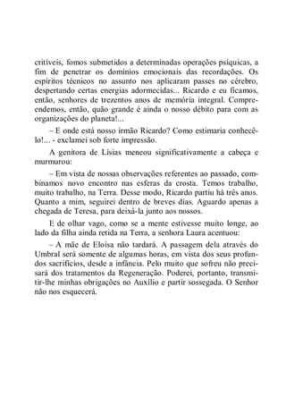 critíveis, fomos submetidos a determinadas operações psíquicas, a
fim de penetrar os domínios emocionais das recordações. Os
espíritos técnicos no assunto nos aplicaram passes no cérebro,
despertando certas energias adormecidas... Ricardo e eu ficamos,
então, senhores de trezentos anos de memória integral. Compre-
endemos, então, quão grande é ainda o nosso débito para com as
organizações do planeta!...
– E onde está nosso irmão Ricardo? Como estimaria conhecê-
lo!... - exclamei sob forte impressão.
A genitora de Lísias meneou significativamente a cabeça e
murmurou:
– Em vista de nossas observações referentes ao passado, com-
binamos novo encontro nas esferas da crosta. Temos trabalho,
muito trabalho, na Terra. Desse modo, Ricardo partiu há três anos.
Quanto a mim, seguirei dentro de breves dias. Aguardo apenas a
chegada de Teresa, para deixá-la junto aos nossos.
E de olhar vago, como se a mente estivesse muito longe, ao
lado da filha ainda retida na Terra, a senhora Laura acentuou:
– A mãe de Eloísa não tardará. A passagem dela através do
Umbral será somente de algumas horas, em vista dos seus profun-
dos sacrifícios, desde a infância. Pelo muito que sofreu não preci-
sará dos tratamentos da Regeneração. Poderei, portanto, transmi-
tir-lhe minhas obrigações no Auxílio e partir sossegada. O Senhor
não nos esquecerá.
 