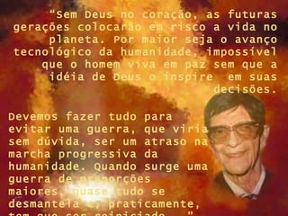 “Sem Deus no coração, as futuras
gerações colocarão em risco a vida no
     planeta. Por maior seja o avanço
tecnológico da humanidade, impossível
    que o homem viva em paz sem que a
     idéia de Deus o inspire em suas
                            decisões.

Devemos fazer tudo para
evitar uma guerra, que viria
sem dúvida, ser um atraso na
marcha progressiva da
humanidade. Quando surge uma
guerra de proporções
maiores, quase tudo se
desmantela e, praticamente,
 