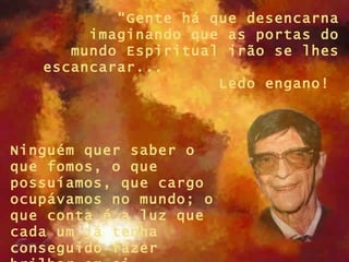 “Gente há que desencarna
        imaginando que as portas do
      mundo Espiritual irão se lhes
   escancarar...
                      Ledo engano!



Ninguém quer saber o
que fomos, o que
possuíamos, que cargo
ocupávamos no mundo; o
que conta é a luz que
cada um já tenha
conseguido fazer
 