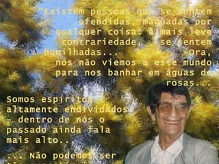 “Existem pessoas que se sentem
            ofendidas, magoadas por
        qualquer coisa: à mais leve
         contrariedade,   se sentem
      humilhadas...            Ora,
        nós não viemos a este mundo
        para nos banhar em águas de
                           rosas...
Somos espíritos
altamente endividados
- dentro de nós o
passado ainda fala
mais alto...
... Não podemos ser
 