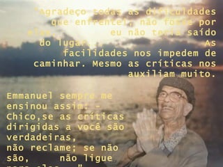 “Agradeço todas as dificuldades
       que enfrentei; não fosse por
   elas,         eu não teria saído
     do lugar...                 As
         facilidades nos impedem de
    caminhar. Mesmo as críticas nos
                    auxiliam muito.

Emmanuel sempre me
ensinou assim: -
Chico,se as críticas
dirigidas a você são
verdadeiras,
não reclame; se não
são,     não ligue
 