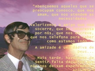 “Abençoemos aqueles que se
 preocupam conosco, que nos
   amam, que nos atendem as
            necessidades...
Valorizemos o amigo que nos
  socorre, que se interessa
  por nós, que nos escreve,
que nos telefona para saber
       como estamos indo...
  A amizade é uma dádiva de
                    Deus...
   Mais tarde, haveremos de
  sentir falta daqueles que
não nos deixam experimentar
 