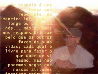 “O exemplo é uma
          força que
      repercute, de
maneira imediata,
  longe ou perto de
 nós... Não podemos
nos responsabilizar
 pelo que os outros
      fazem de suas
 vidas; cada qual é
 livre para fazer o
     que quer de si
     mesmo, mas não
  podemos negar que
    nossas atitudes
 