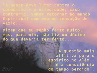 “A gente deve lutar contra o
comodismo e a ociosidade; caso
contrário, vamos retornar ao mundo
Espiritual com enorme sensação de
vazio...
Dizem que eu tenho feito muito,
mas, para mim, não fiz um décimo
do que deveria ter feito...


                     A questão mais
                    aflitiva para o
                 espírito no Além
                    é a consciência
                 do tempo perdido”.
 