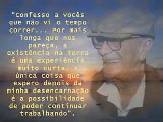“Confesso a vocês
 que não vi o tempo
 correr... Por mais
    longa que nos
      pareça, a
existência na Terra
 é uma experiência
    muito curta. A
   única coisa que
  espero depois da
minha desencarnação
 é a possibilidade
 de poder continuar
    trabalhando”.
 