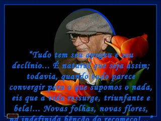 “ Tudo tem seu apogeu e seu
 declínio... É natural que seja assim;
     todavia, quando tudo parece
convergir para o que supomos o nada,
 eis que a vida ressurge, triunfante e
 bela!... Novas folhas, novas flores,
 