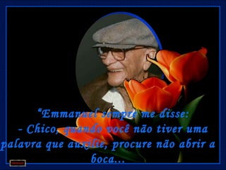  
      “ Emmanuel sempre me disse:
   - Chico, quando você não tiver uma
palavra que auxilie, procure não abrir a
                boca...
 