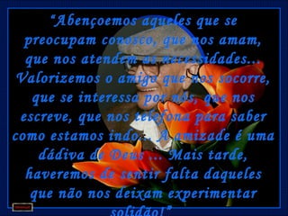 “ Abençoemos aqueles que se
  preocupam conosco, que nos amam,
  que nos atendem as necessidades...
 Valorizemos o amigo que nos socorre,
   que se interessa por nós, que nos
 escreve, que nos telefona para saber
como estamos indo... A amizade é uma
    dádiva de Deus ... Mais tarde,
  haveremos de sentir falta daqueles
   que não nos deixam experimentar
 
