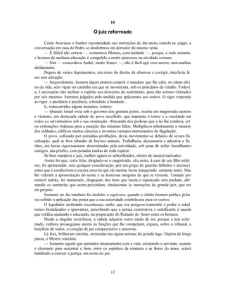 10
O juiz reformado
Como houvesse o Senhor recomendado nas instruções do dia muita cautela no julgar, a
conversação em casa de Pedro se desdobrava em derredor do mesmo tema.
— É difícil não criticar — comentava Mateus, com lealdade —, porque, a todo instante,
o homem de mediana educação é compelido a emitir pareceres na atividade comum.
— Sim — concordava André, muito franco —, não é fácil agir com acerto, sem analisar
detidamente.
Depois de vários depoimentos, em torno do direito de observar e corrigir, interferiu Je
sus sem afetação:
— Inegavelmente, homem algum poderá cumprir o mandato que lhe cabe, no plano divi
no da vida, sem vigiar no caminho em que se movimenta, sob os princípios da retidão. Todavi
a, é necessário não inclinar o espírito aos desvarios do sentimento, para não sermos vitimados
por nós mesmos. Seremos julgados pela medida que aplicarmos aos outros. O rigor responde
ao rigor, a paciência à paciência, a bondade à bondade...
E, transcorridos alguns instantes, contou:
— Quando Israel vivia sob o governo dos grandes juízes, existiu um magistrado austero
e violento, em destacada cidade do povo escolhido, que imprimiu o terror e a crueldade em
todos os serventuários sob a sua orientação. Abusando dos poderes que a lei lhe conferia, cri
ou ordenações tirânicas para a punição das mínimas faltas. Multiplicou infinitamente o número
dos soldados, edificou muitos cárceres e inventou variados instrumentos de flagelação.
O povo, asfixiado por estranhas proibições, devia movimentar-se debaixo de severa fis
calização, qual se fora rebanho de bravios animais. Trabalharia, descansaria e adoraria o Se
nhor, em horas rigorosamente determinadas pela autoridade, sob pena de sofrer humilhantes
castigos, nas prisões, com pesadas multas de toda espécie.
Se bem mandava o juiz, melhor agiam os subordinados, cheios de natural malvadez.
Assim foi que, certa feita, dirigindo-se o magistrado, alta noite, à casa de um filho enfer
mo, foi aprisionado, sem qualquer consideração, por um grupo de guardas bêbedos e inconsci
entes que o conduziram a escura enxovia que ele mesmo havia inaugurado, semanas antes. Não
lhe valeram a apresentação do nome e as honrosas insígnias de que se revestia. Tomado por
temível ladrão, foi manietado, despojado dos bens que trazia e espancado sem piedade, afir
mando os sentinelas que assim procediam, obedecendo às instruções do grande juiz, que era
ele próprio.
Somente no dia imediato foi desfeito o equívoco, quando o infeliz homem público já ha
via sofrido a aplicação das penas que a sua autoridade estabelecera para os outros.
O legislador atribulado reconheceu, então, que era perigoso transmitir o poder a subal
ternos brutalizados e ignorantes, percebendo que a justiça construtiva e santificante é aquela
que retifica ajudando e educando, na preparação do Reinado do Amor entre os homens.
Desde a singular ocorrência, a cidade adquiriu outro modo de ser, porque o juiz refor
mado, embora prosseguisse atento às funções que lhe competiam, ergueu, sobre o tribunal, a
benefício de todos, o coração de pai compreensivo e amoroso.
Lá fora, brilhavam estrelas, retratadas nas águas serenas do grande lago. Depois de longa
pausa, o Mestre concluiu:
— Somente aquele que aprendeu intensamente com a vida, estudando e servindo, suando
e chorando para sustentar o bem, entre os espinhos da renúncia e as flores do amor, estará
habilitado a exercer a justiça, em nome do pai.
12

 
