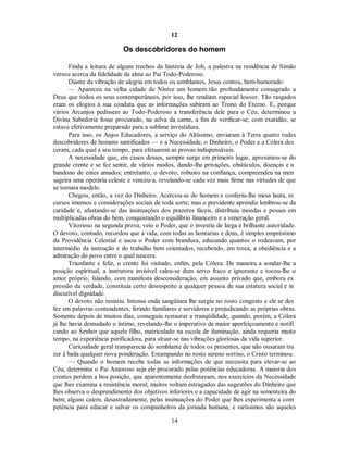 12
Os descobridores do homem
Finda a leitura de alguns trechos da história de Job, a palestra na residência de Simão
versou acerca da fidelidade da alma ao Pai Todo-Poderoso.
Diante da vibração de alegria em todos os semblantes, Jesus contou, bem-humorado:
— Apareceu na velha cidade de Nínive um homem tão profundamente consagrado a
Deus que todos os seus contemporâneos, por isso, lhe rendiam especial louvor. Tão rasgados
eram os elogios à sua conduta que as informações subiram ao Trono do Eterno. E, porque
vários Arcanjos pedissem ao Todo-Poderoso a transferência dele para o Céu, determinou a
Divina Sabedoria fosse procurado, na selva da carne, a fim de verificar-se, com exatidão, se
estava efetivamente preparado para a sublime investidura.
Para isso, os Anjos Educadores, a serviço do Altíssimo, enviaram à Terra quatro rudes
descobridores de homens santificados — e a Necessidade, o Dinheiro, o Poder e a Cólera des
ceram, cada qual a seu tempo, para efetuarem as provas indispensáveis.
A necessidade que, em casos desses, sempre surge em primeiro lugar, aproximou-se do
grande crente e se fez sentir, de vários modos, dando-lhe privações, obstáculos, doenças e a
bandono de entes amados; entretanto, o devoto, robusto na confiança, compreendeu na men
sageira uma operária celeste e venceu-a, revelando-se cada vez mais firme nas virtudes de que
se tornara modelo.
Chegou, então, a vez do Dinheiro. Acercou-se do homem e conferiu-lhe mesa lauta, re
cursos imensos e considerações sociais de toda sorte; mas o previdente aprendiz lembrou-se da
caridade e, afastando-se das insinuações dos prazeres fáceis, distribuiu moedas e posses em
multiplicadas obras do bem, conquistando o equilíbrio financeiro e a veneração geral.
Vitorioso na segunda prova, veio o Poder, que o investiu de larga e brilhante autoridade.
O devoto, contudo, recordou que a vida, com todas as honrarias e dons, é simples empréstimo
da Providência Celestial e usou o Poder com brandura, educando quantos o rodeavam, por
intermédio da instrução e do trabalho bem orientados, recebendo, em troca, a obediência e a
admiração do povo entre o qual nascera.
Triunfante e feliz, o crente foi visitado, enfim, pela Cólera. De maneira a sondar-lhe a
posição espiritual, a instrutora invisível valeu-se dum servo fraco e ignorante e tocou-lhe o
amor próprio, falando, com manifesta desconsideração, em assunto privado que, embora ex
pressão da verdade, constituía certo desrespeito a qualquer pessoa de sua estatura social e in
discutível dignidade.
O devoto não resistiu. Intensa onda sangüínea lhe surgiu no rosto congesto e ele se des
fez em palavras contundentes, ferindo familiares e servidores e prejudicando as próprias obras.
Somente depois de muitos dias, conseguiu restaurar a tranqüilidade, quando, porém, a Cólera
já lhe havia desnudado o íntimo, revelando-lhe o imperativo de maior aperfeiçoamento e notifi
cando ao Senhor que aquele filho, matriculado na escola de iluminação, ainda requeria muito
tempo, na experiência purificadora, para situar-se nas vibrações gloriosas da vida superior.
Curiosidade geral transparecia do semblante de todos os presentes, que não ousaram tra
zer à baila qualquer nova ponderação. Estampando no rosto sereno sorriso, o Cristo terminou:
— Quando o homem recebe todas as informações de que necessita para elevar-se ao
Céu, determina o Pai Amoroso seja ele procurado pelas potências educadoras. A maioria dos
crentes perdem a boa posição, que aparentemente desfrutavam, nos exercícios da Necessidade
que lhes examina a resistência moral; muitos voltam estragados das sugestões do Dinheiro que
lhes observa o desprendimento dos objetivos inferiores e a capacidade de agir na sementeira do
bem; alguns caiem, desastradamente, pelas insinuações do Poder que lhes experimenta a com
petência para educar e salvar os companheiros da jornada humana, e raríssimos são aqueles
14

 
