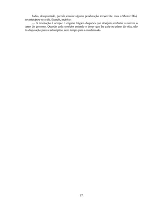 Judas, desapontado, parecia ensaiar alguma ponderação irreverente, mas o Mestre Divi
no antecipou-se a ele, falando, incisivo:
— A revolução é sempre o engano trágico daqueles que desejam arrebatar a outrem o
cetro do governo. Quando cada servidor entende o dever que lhe cabe no plano da vida, não
há disposição para a indisciplina, nem tempo para a insubmissão.
17

 